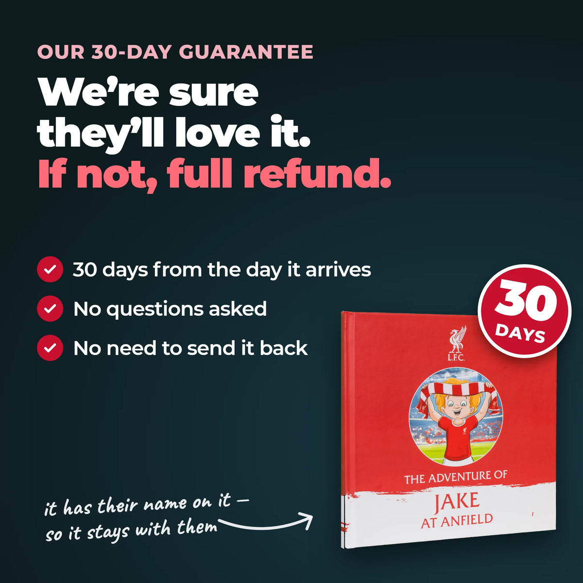 Our 30-day guarantee on the Personalised Book: 30 days from the day it arrives, no questions asked, no need to send it back.