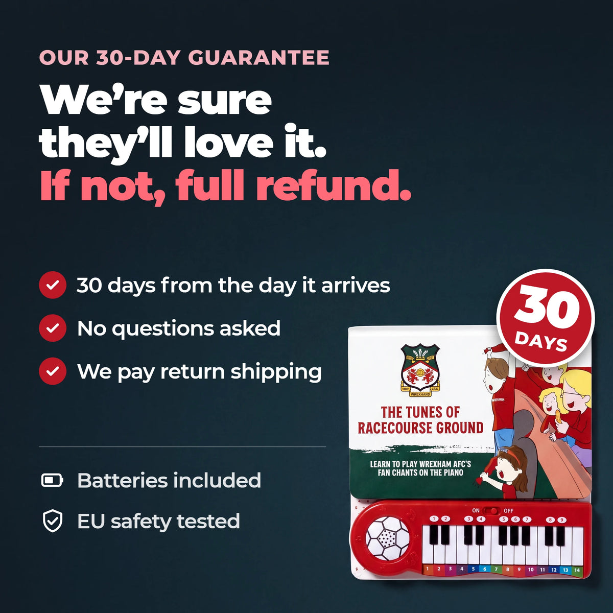 Our thirty-day guarantee on the Wrexham AFC Piano Book: thirty days from the day it arrives, no questions asked, and we pay return shipping. Batteries included, EU safety tested.