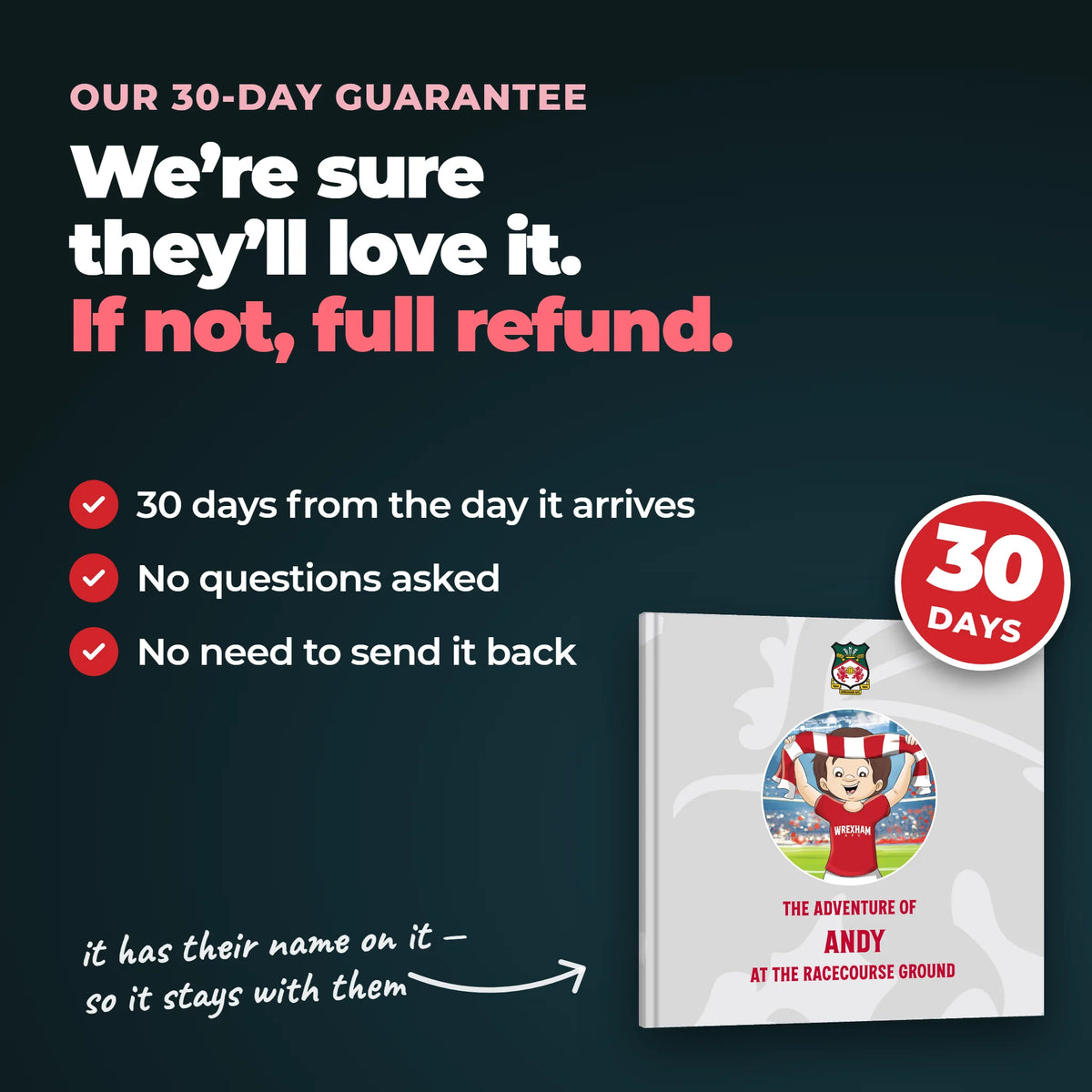 Our 30-day guarantee on the Personalised Book: 30 days from the day it arrives, no questions asked, no need to send it back.